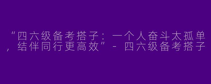 “四六级备考搭子：一个人奋斗太孤单，结伴同行更高效”-四六级备考搭子