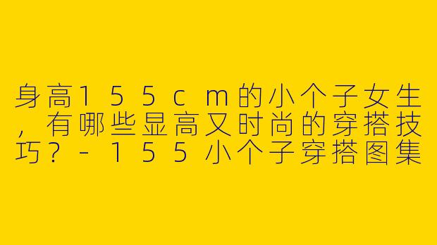 身高155cm的小个子女生，有哪些显高又时尚的穿搭技巧？-155小个子穿搭图集大全