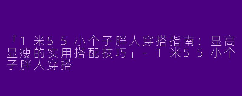 「1米55小个子胖人穿搭指南：显高显瘦的实用搭配技巧」-1米55小个子胖人穿搭