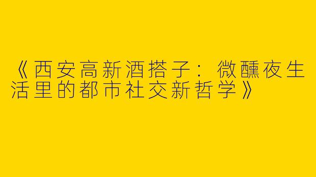 《西安高新酒搭子：微醺夜生活里的都市社交新哲学》