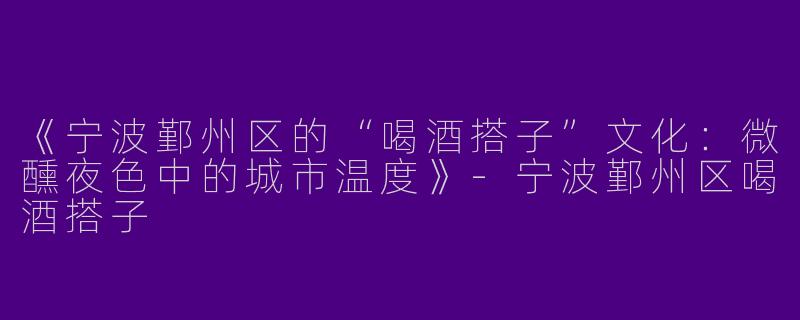 《宁波鄞州区的“喝酒搭子”文化：微醺夜色中的城市温度》-宁波鄞州区喝酒搭子