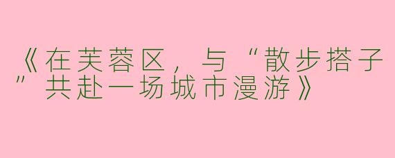 《在芙蓉区，与“散步搭子”共赴一场城市漫游》
