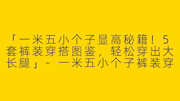 「一米五小个子显高秘籍！5套裤装穿搭图鉴，轻松穿出大长腿」-一米五小个子裤装穿搭图