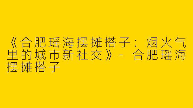 《合肥瑶海摆摊搭子：烟火气里的城市新社交》-合肥瑶海摆摊搭子