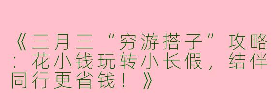 《三月三“穷游搭子”攻略：花小钱玩转小长假，结伴同行更省钱！》