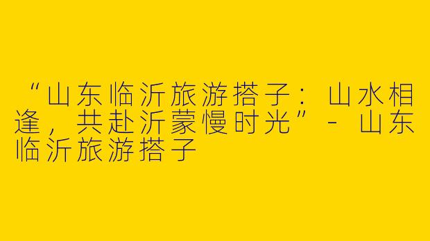 “山东临沂旅游搭子：山水相逢，共赴沂蒙慢时光”-山东临沂旅游搭子