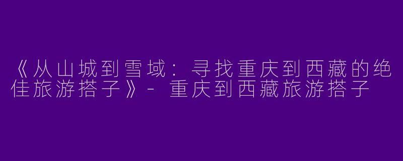 《从山城到雪域：寻找重庆到西藏的绝佳旅游搭子》-重庆到西藏旅游搭子
