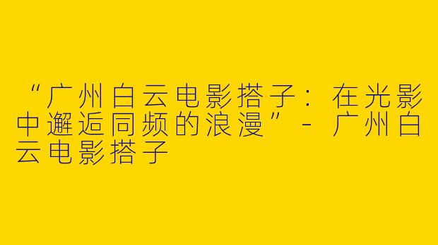 “广州白云电影搭子：在光影中邂逅同频的浪漫”-广州白云电影搭子