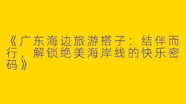 《广东海边旅游搭子：结伴而行，解锁绝美海岸线的快乐密码》