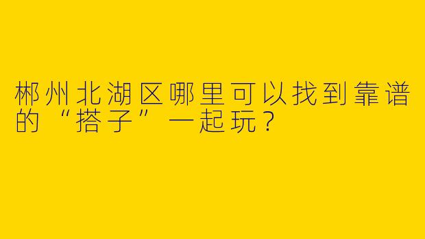 郴州北湖区哪里可以找到靠谱的“搭子”一起玩？