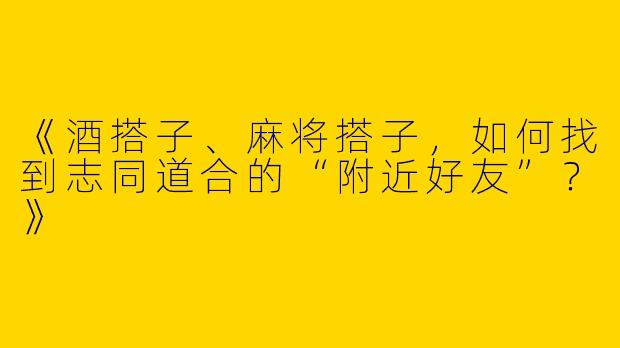 《酒搭子、麻将搭子，如何找到志同道合的“附近好友”？》