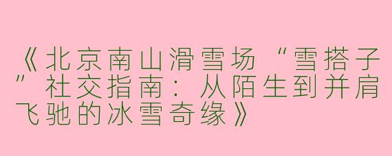 《北京南山滑雪场“雪搭子”社交指南：从陌生到并肩飞驰的冰雪奇缘》