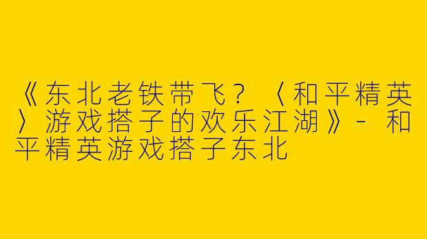 《东北老铁带飞？〈和平精英〉游戏搭子的欢乐江湖》-和平精英游戏搭子东北