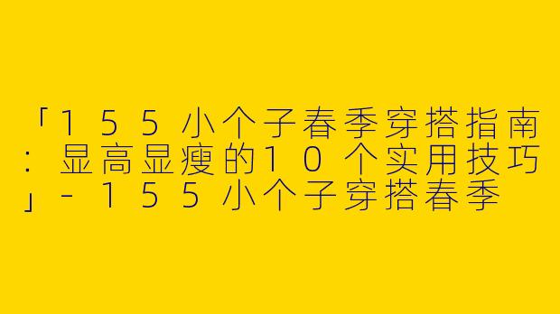 「155小个子春季穿搭指南：显高显瘦的10个实用技巧」