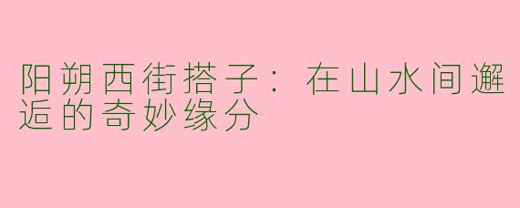 阳朔西街搭子：在山水间邂逅的奇妙缘分