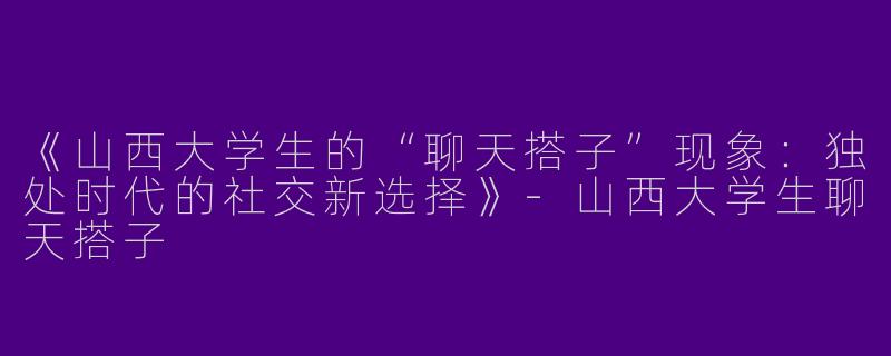 《山西大学生的“聊天搭子”现象：独处时代的社交新选择》-山西大学生聊天搭子