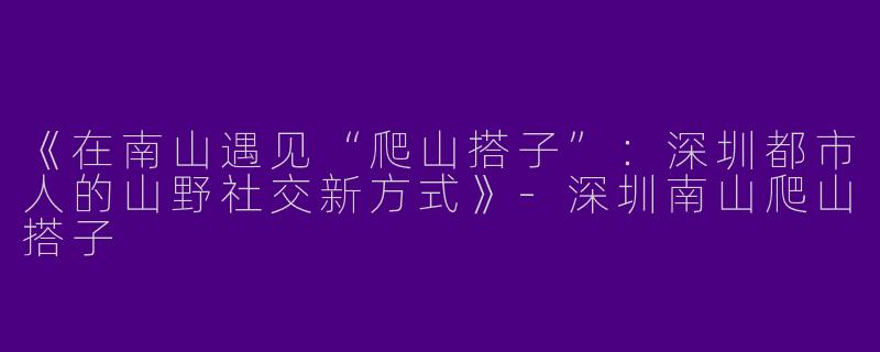 《在南山遇见“爬山搭子”：深圳都市人的山野社交新方式》-深圳南山爬山搭子