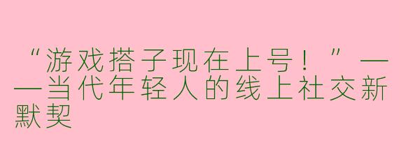 “游戏搭子现在上号！”——当代年轻人的线上社交新默契