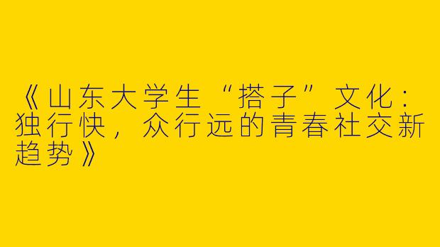 《山东大学生“搭子”文化：独行快，众行远的青春社交新趋势》
