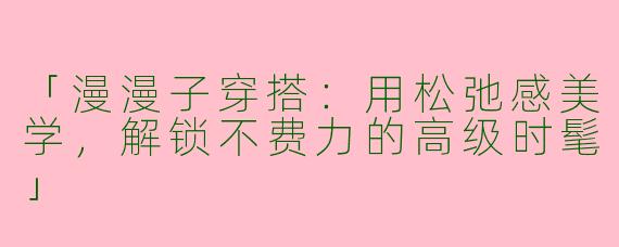 「漫漫子穿搭：用松弛感美学，解锁不费力的高级时髦」