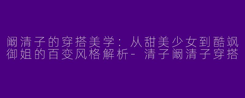 阚清子的穿搭美学：从甜美少女到酷飒御姐的百变风格解析-清子阚清子穿搭