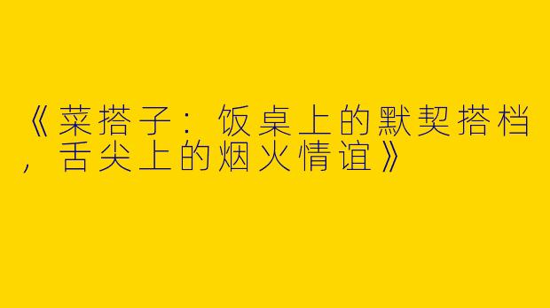 《菜搭子：饭桌上的默契搭档，舌尖上的烟火情谊》