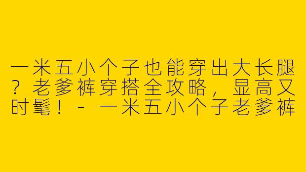 一米五小个子也能穿出大长腿？老爹裤穿搭全攻略，显高又时髦！-一米五小个子老爹裤穿搭