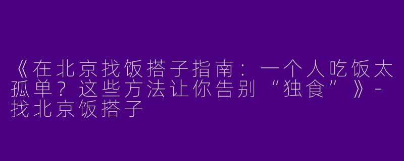 《在北京找饭搭子指南：一个人吃饭太孤单？这些方法让你告别“独食”》
