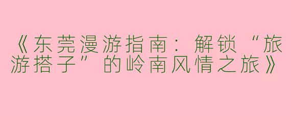 《东莞漫游指南：解锁“旅游搭子”的岭南风情之旅》