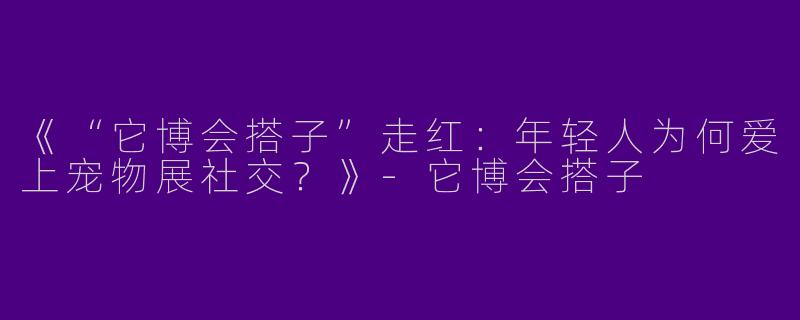 《“它博会搭子”走红：年轻人为何爱上宠物展社交？》-它博会搭子