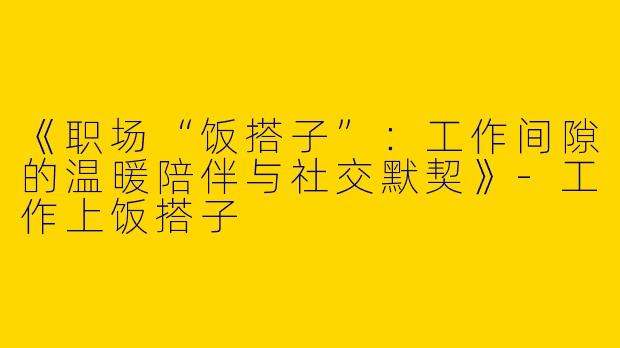 《职场“饭搭子”：工作间隙的温暖陪伴与社交默契》-工作上饭搭子