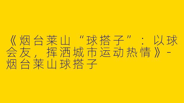 《烟台莱山“球搭子”：以球会友，挥洒城市运动热情》-烟台莱山球搭子