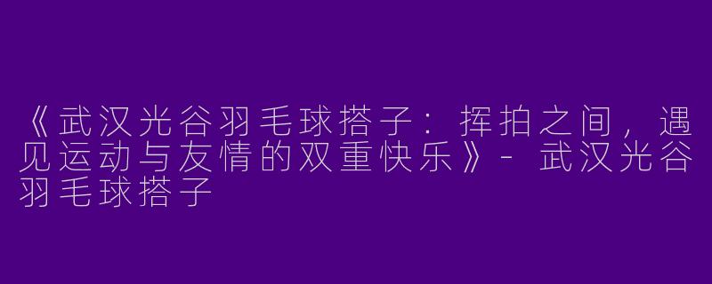 《武汉光谷羽毛球搭子：挥拍之间，遇见运动与友情的双重快乐》-武汉光谷羽毛球搭子