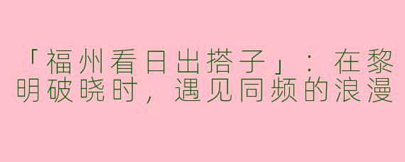 「福州看日出搭子」：在黎明破晓时，遇见同频的浪漫