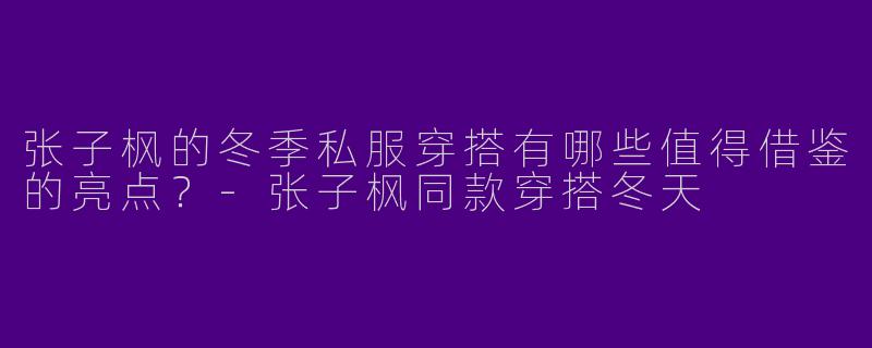 张子枫的冬季私服穿搭有哪些值得借鉴的亮点？-张子枫同款穿搭冬天