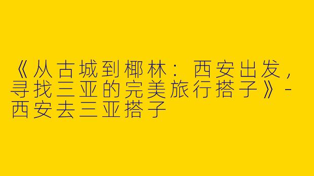 《从古城到椰林：西安出发，寻找三亚的完美旅行搭子》-西安去三亚搭子