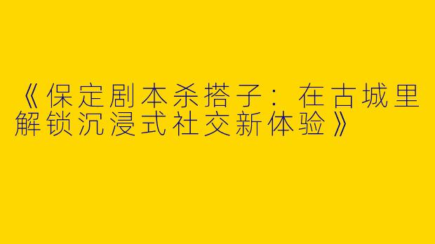 《保定剧本杀搭子：在古城里解锁沉浸式社交新体验》