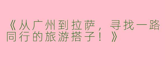 《从广州到拉萨，寻找一路同行的旅游搭子！》