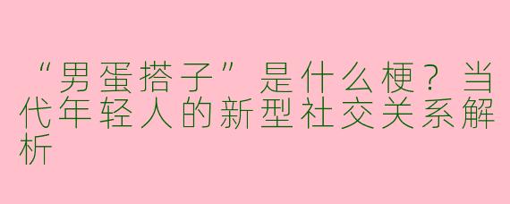 “男蛋搭子”是什么梗？当代年轻人的新型社交关系解析