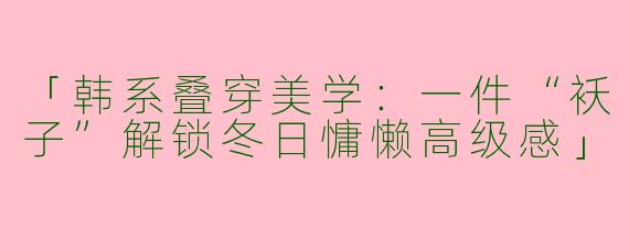「韩系叠穿美学：一件“袄子”解锁冬日慵懒高级感」