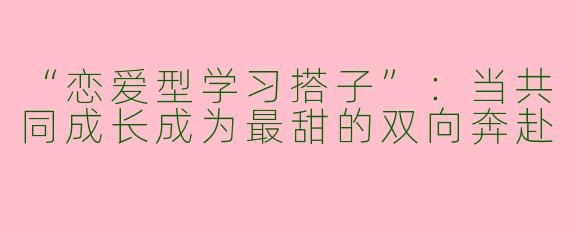 “恋爱型学习搭子”：当共同成长成为最甜的双向奔赴