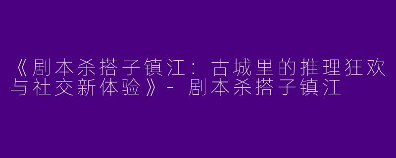 《剧本杀搭子镇江：古城里的推理狂欢与社交新体验》-剧本杀搭子镇江