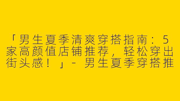 「男生夏季清爽穿搭指南：5家高颜值店铺推荐，轻松穿出街头感！」-男生夏季穿搭推荐店子