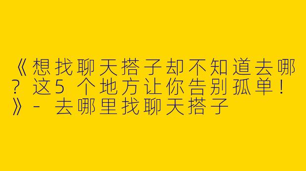 《想找聊天搭子却不知道去哪？这5个地方让你告别孤单！》-去哪里找聊天搭子