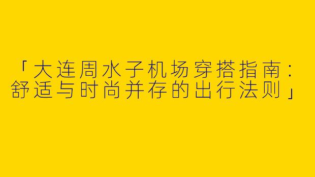 「大连周水子机场穿搭指南：舒适与时尚并存的出行法则」