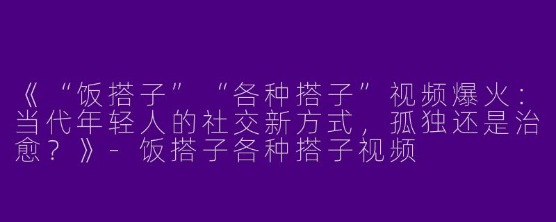 《“饭搭子”“各种搭子”视频爆火：当代年轻人的社交新方式，孤独还是治愈？》-饭搭子各种搭子视频
