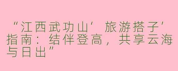 “江西武功山‘旅游搭子’指南：结伴登高，共享云海与日出”