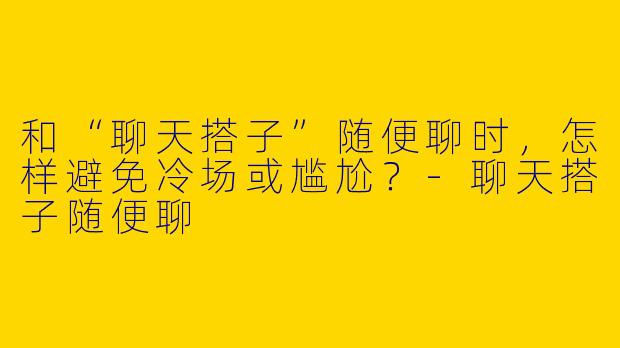 和“聊天搭子”随便聊时，怎样避免冷场或尴尬？