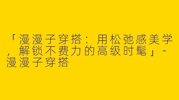 「漫漫子穿搭：用松弛感美学，解锁不费力的高级时髦」-漫漫子穿搭