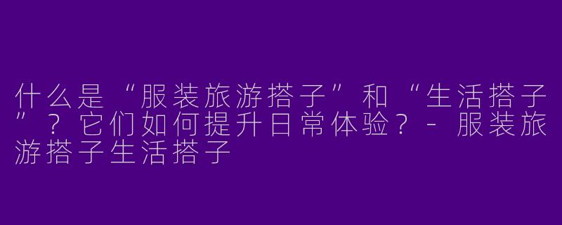 什么是“服装旅游搭子”和“生活搭子”？它们如何提升日常体验？-服装旅游搭子生活搭子